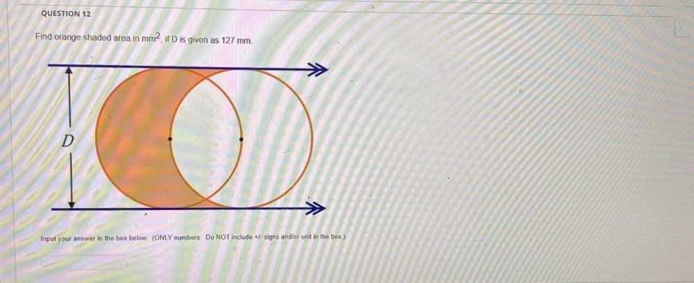 QUESTION 12
Find orange shaded area in mm2, if D is given as 127 mm.
D
Input your answer in the box below (ONLY numbers. Do NOT include +/-signs and/or unit in the box).