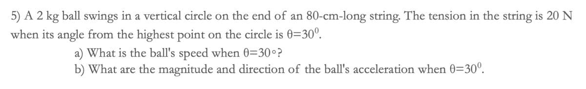 5) A 2 kg ball swings in a vertical circle on the end of an 80-cm-long string. The tension in the string is 20 N
when its angle from the highest point on the circle is 0=300.
a) What is the ball's speed when 0=30°?
b) What are the magnitude and direction of the ball's acceleration when 0=30⁰.