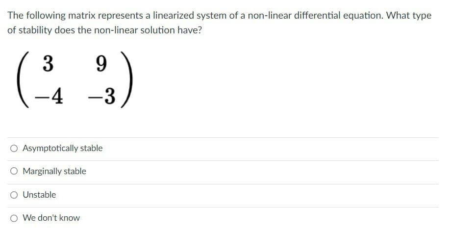The following matrix represents a linearized system of a non-linear differential equation. What type
of stability does the non-linear solution have?
9
(-34 -23)
(³
O Asymptotically stable
O Marginally stable
O Unstable
We don't know