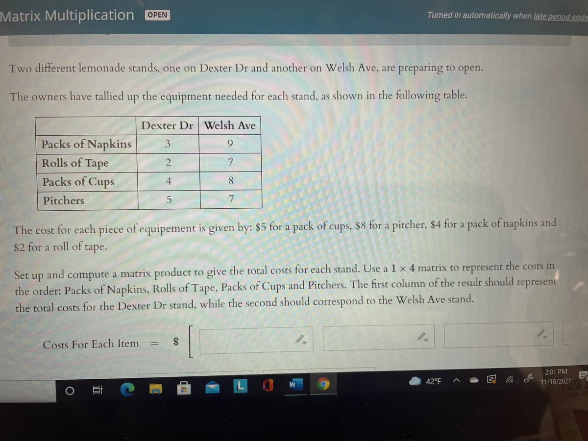Matrix Multiplication
Turned in automatically when late period ends
OPEN
Two different lemonade stands, one on Dexter Dr and another on Welsh Ave, are preparing to open.
The owners have tallied up the equipment needed for each stand, as shown in the following table.
Dexter Dr Welsh Ave
Packs of Napkins
3
9.
Rolls of Tape
2
7
Packs of Cups
4.
Pitchers
The cost for each piece of equipement is given by: $5 for a pack of cups, $8 for a pitcher, $4 for a pack of napkins and
$2 for a roll of tape.
and
compute a matrix product to give the total costs for each stand. Use a 1 x 4 matrix to represent the costs in
Set
up
the order: Packs of Napkins, Rolls of Tape, Packs of Cups and Pitchers. The first column of the result should represent
the total costs for the Dexter Dr stand, while the second should correspond to the Welsh Ave stand.
Costs For Each Item
2$
2:01 PM
42°F
11/16/2021
