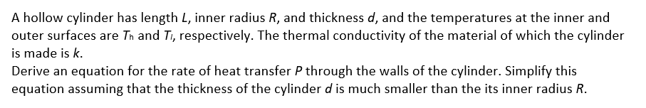 A hollow cylinder has length L, inner radius R, and thickness d, and the temperatures at the inner and
outer surfaces are Tn and Ti, respectively. The thermal conductivity of the material of which the cylinder
is made is k.
Derive an equation for the rate of heat transfer P through the walls of the cylinder. Simplify this
equation assuming that the thickness of the cylinder d is much smaller than the its inner radius R.
