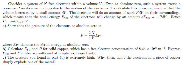 Consider a system of N free electrons within a volume V. Even at absolute zero, such a system exerts a
pressure P on its surroundings due to the motion of the electrons. To calculate this pressure, imagine that the
volume increases by a small amount dV. The electrons will do an amount of work PdV on their surroundings,
which means that the total energy Erot of the electrons will change by an amount dEtot = -PdV. Hence
P = -dErot/dV.
a) Show that the pressure of the electrons at absolute zero is
2 N
P ==EFo,
where Ero denotes the Fermi energy at absolute zero.
b) Calculate Efo and P for solid copper, which has a free-electron concentration of 8.45 x 1028 m-3. Express
Ero and P in electronvolts and atmospheres, respectively.
c) The pressure you found in part (b) is extremely high. Why, then, don't the electrons in a piece of copper
simply explode out of the metal?
