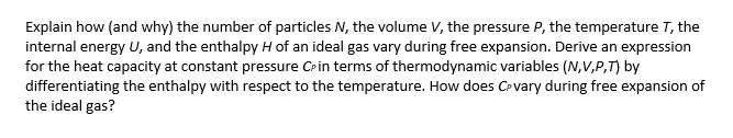 Explain how (and why) the number of particles N, the volume V, the pressure P, the temperature T, the
internal energy U, and the enthalpy H of an ideal gas vary during free expansion. Derive an expression
for the heat capacity at constant pressure CPin terms of thermodynamic variables (N,V,P,T) by
differentiating the enthalpy with respect to the temperature. How does Cevary during free expansion of
the ideal gas?
