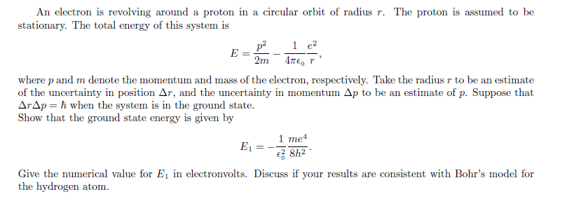 An electron is revolving around a proton in a circular orbit of radius r. The proton is assumed to be
stationary. The total energy of this system is
p? 1 e?
E
2m 4TE, r
where p and m denote the momentum and mass of the electron, respectively. Take the radius r to be an estimate
of the uncertainty in position Ar, and the uncertainty in momentum Ap to be an estimate of p. Suppose that
ArAp = ħ when the system is in the ground state.
Show that the ground state energy is given by
1 me4
e 8h?
E1
Give the numerical value for E, in electronvolts. Discuss if your results are consistent with Bohr's model for
the hydrogen atom.
