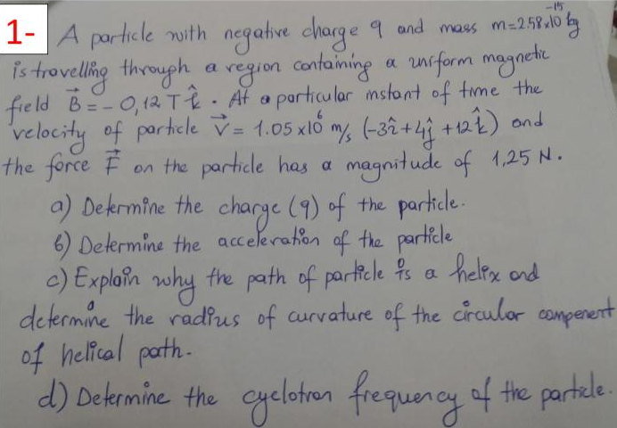 1- A
negative charge 9 and mass m-258lo tg
unrform maynete
porticle nith
Is trovellig theugh a region confaiming a niform magacde
field B=-0,12 T2 Af a porticular mstont of time the
velocity of portele v = 1.05 xlố my, (-3â +4) +22) and
the force F
+122) ond
%3D
on the particle has a magnitude of 1,25 N.
a) Dekrmine the charge (9) of the partiele.
