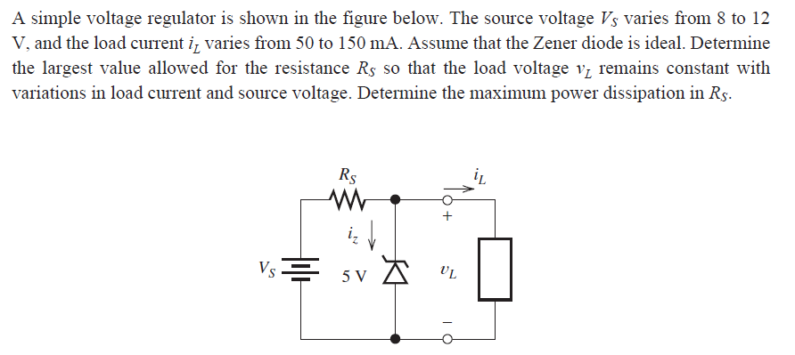 A simple voltage regulator is shown in the figure below. The source voltage Vs varies from 8 to 12
V, and the load current i, varies from 50 to 150 mA. Assume that the Zener diode is ideal. Determine
the largest value allowed for the resistance Rs so that the load voltage v, remains constant with
variations in load current and source voltage. Determine the maximum power dissipation in Rs.
Rs
Vs = 5 V
VL
