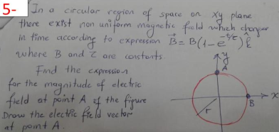 5- In a circulor region ef space on Xy plane
there extst non uniform mayne hie fald hch choy
in fime accor ding to expression Be B(1-e?)E
where B and Z are constets.
Fnd the capressio
for the magnitude of clectric
freld at peint A f the fipure
Drow the electic freld vec hor
at pont A
vec for
