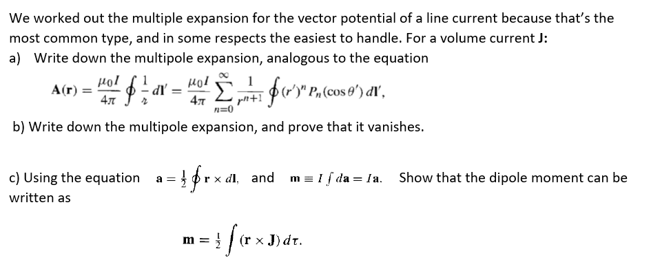 We worked out the multiple expansion for the vector potential of a line current because that's the
most common type, and in some respects the easiest to handle. For a volume current J:
a) Write down the multipole expansion, analogous to the equation
µol
A(r) =
4л
1
dľ =
1
for.
' Pn (cos 0') dľ',
L pn+1
47
n=0
b) Write down the multipole expansion, and prove that it vanishes.
c) Using the equation
a =
r x dl, and
m = I i da = la.
Show that the dipole moment can be
written as
m =
(r x J) dt.

