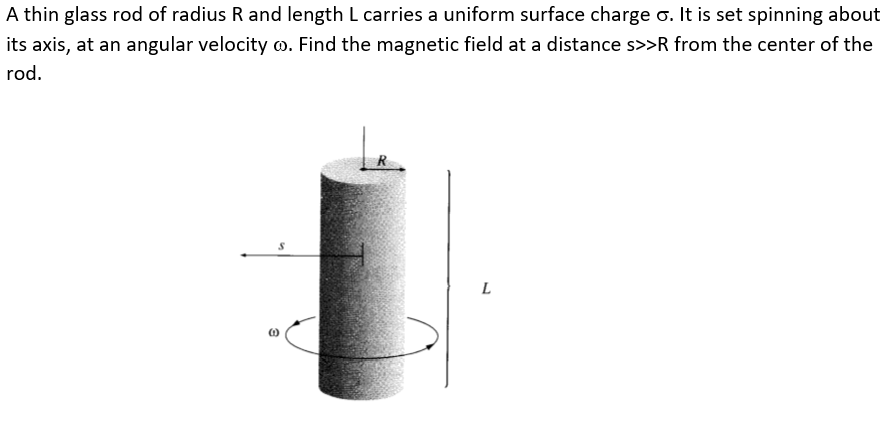 A thin glass rod of radius R and length L carries a uniform surface charge o. It is set spinning about
its axis, at an angular velocity o. Find the magnetic field at a distance s>>R from the center of the
rod.
L
