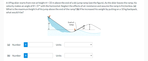 A S9 kg skier starts from rest at height H- 22 m above the end of a ski-jump ramp (see the figure). As the skier leaves the ramp, his
velocity makes an angle of e- 27° with the horizontal. Neglect the effects of air resistance and assume the ramp is frictionless. (a)
What is the maximum height hof his jump above the end of the ramp? (b) If he increased his weight by putting on a 10 kg backpack,
what would h be?
End of
ramp
(a) Number
Units
(b) Number
Units
