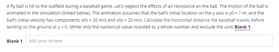 A fly ball is hit to the outfield during a baseball game. Let's neglect the effects of air resistance on the ball. The motion of the ball is
animated in the simulation (linked below). The animation assumes that the ball's initial location on the y axis is yo = 1 m, and the
ball's initial velocity has components v0x = 20 m/s and voy = 20 m/s. Calculate the horizontal distance the baseball travels before
landing on the ground at y = 0. (Write only the numerical value rounded to a whole number and exclude the unit) Blank 1
Blank 1 Add your answer
