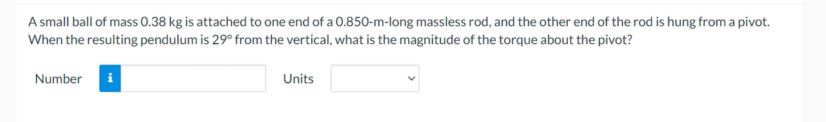 A small ball of mass 0.38 kg is attached to one end of a 0.850-m-long massless rod, and the other end of the rod is hung from a pivot.
When the resulting pendulum is 29° from the vertical, what is the magnitude of the torque about the pivot?
Number
i
Units
