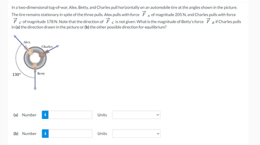 ha twodimensional tugotwar. Alex. Betty, and Charles pul horizontally on an automobile tire at the angles shown in the picture.
The tire remains stationary in spite of the three puls Alex puls with force Fof magnitude 205 N. and Charles puls with force
F cotmagritude 178 N. Note that the direction of F chnot given. What is the magritude of Bety's force FaCharles puls
intal the direction drawninthe picture or the other possible directionfor equlibrium
Number
Units
0 Number
Units
