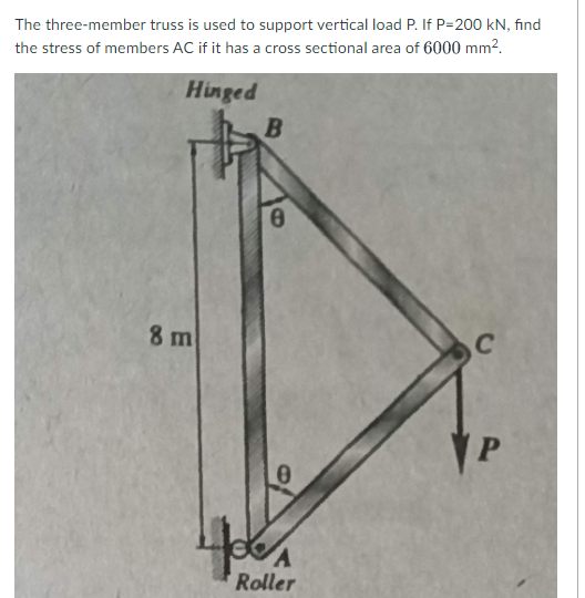The three-member truss is used to support vertical load P. If P=200 kN, find
the stress of members AC if it has a cross sectional area of 6000 mm2.
Hinged
8 m
C
Roller
