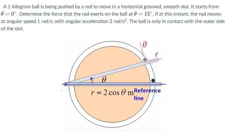 A 1-kilogram ball is being pushed by a rod to move in a horizontal grooved, smooth slot. It starts from
0 = 0°. Determine the force that the rod exerts on the ball at 0 = 15°, if at this instant, the rod moves
at angular speed 1 rad/s, with angular acceleration 2 rad/s?. The ball is only in contact with the outer side
of the slot.
r = 2 cos O m Reference
line
