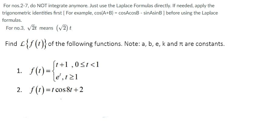 For nos.2-7, do NOT integrate anymore. Just use the Laplace Formulas directly. If needed, apply the
trigonometric identities first [ For example, cos(A+B) = cosAcosB - sinAsinB ] before using the Laplace
formulas.
For no.3, v2t means (v2) t
Find L{f (t)} of the following functions. Note: a, b, e, k and t are constants.
(1+1 ,0<t<1
1. f(t) =<
le', 1 21
2. f(t) =t cos 8t +2
