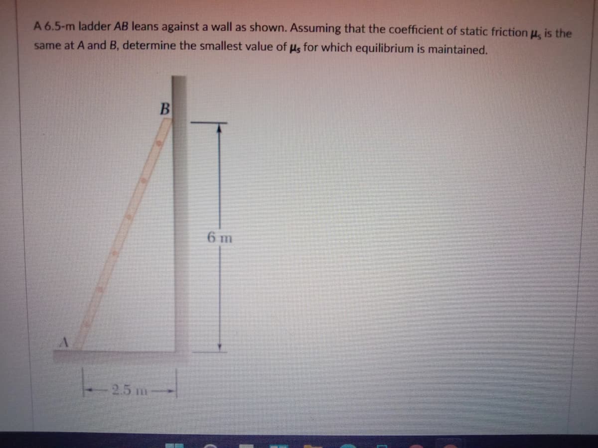 A 6.5-m ladder AB leans against a wall as shown. Assuming that the coefficient of static friction u, is the
same at A and B, determine the smallest value of us for which equilibrium is maintained.
6 m
2.5 m-
