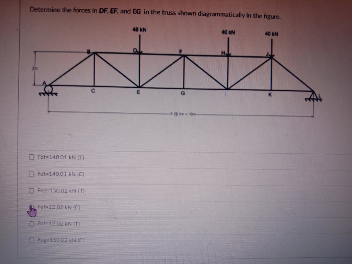 Determine the forces in DF, EF, and EG in the truss shown diagrammatically in the figure.
40 kN
40 kN
40 kN
H
m 18m-
Fdf-140.01 kN (T)
Fdf=140.01 kN (C)
OFeg=150.02 kN (T)
Fef-12.02 kN (C)
O Fef-12.02 kN (T)
Feg=150.02 kN (C)

