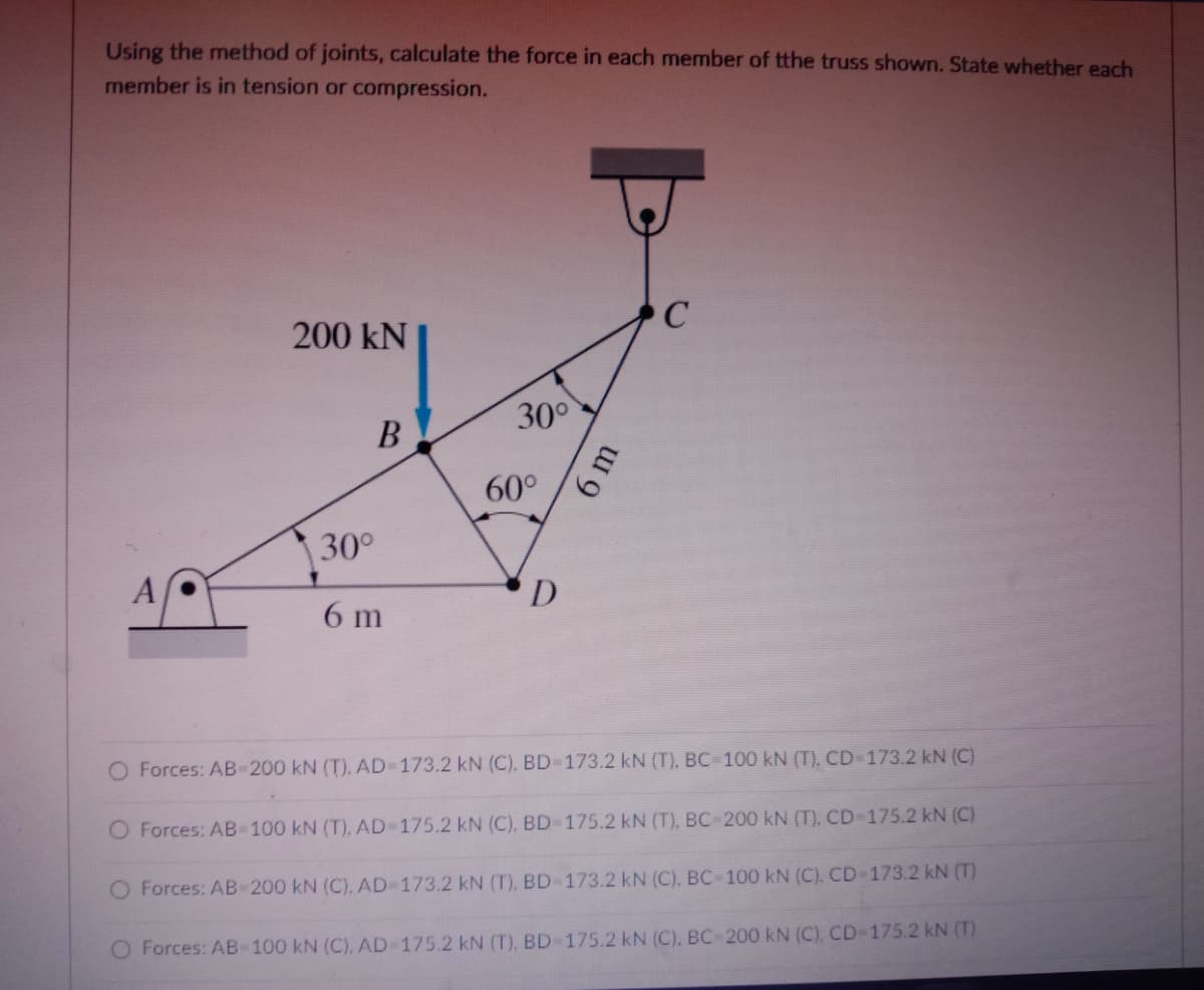 Using the method of joints, calculate the force in each member of tthe truss shown. State whether each
member is in tension or compression.
C
200 kN
30°
В
60°
30°
D
6 m
O Forces: AB-200 kN (T), AD-173.2 kN (C), BD-173.2 kN (T), BC-100 kN (T), CD-173.2 kN (C)
O Forces: AB-100 kN (T), AD-175.2 kN (C), BD-175.2 kN (T), BC-200 kN (T). CD-175.2 kN (C)
O Forces: AB-200 kN (C), AD-173.2 kN (T), BD-173.2 kN (C), BC 100 kN (C). CD-173.2 kN (T)
O Forces: AB-100 kN (C), AD 175.2 kN (T), BD-175.2 kN (C), BC-200 kN (C), CD-175.2 kN (T)
6m
