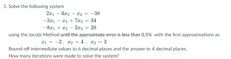 1. Solve the following system
2x16x2x3
=
= -38
-3x1x₂ + 7x3 = 34
-8x1 + x₂ - 2x3 = 20
using the Jacobi Method until the approximate error is less than 0.5% with the first approximations as
x₁ = -2, x₂ = 4, x3 = 3
Round-off intermediate values to 6 decimal places and the answer to 4 decimal places.
How many iterations were made to solve the system?