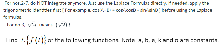 For nos.2-7, do NOT integrate anymore. Just use the Laplace Formulas directly. If needed, apply the
trigonometric identities first [ For example, cos(A+B) = cosAcosB - sinAsinB ] before using the Laplace
formulas.
For no.3, v2t means (V2) t
Find L{f(t)}of the following functions. Note: a, b, e, k and n are constants.
