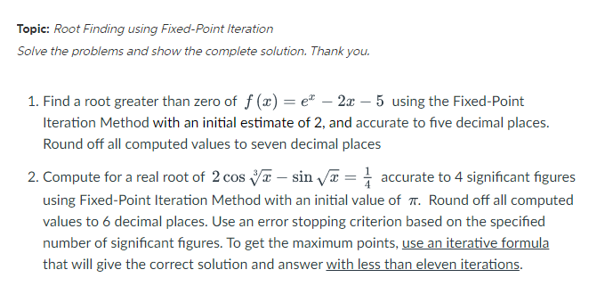 Topic: Root Finding using Fixed-Point Iteration
Solve the problems and show the complete solution. Thank you.
1. Find a root greater than zero of f(x) = eª - 2x - 5 using the Fixed-Point
Iteration Method with an initial estimate of 2, and accurate to five decimal places.
Round off all computed values to seven decimal places
2. Compute for a real root of 2 cos sin √ = accurate to 4 significant figures
using Fixed-Point Iteration Method with an initial value of T. Round off all computed
values to 6 decimal places. Use an error stopping criterion based on the specified
number of significant figures. To get the maximum points, use an iterative formula
that will give the correct solution and answer with less than eleven iterations.
