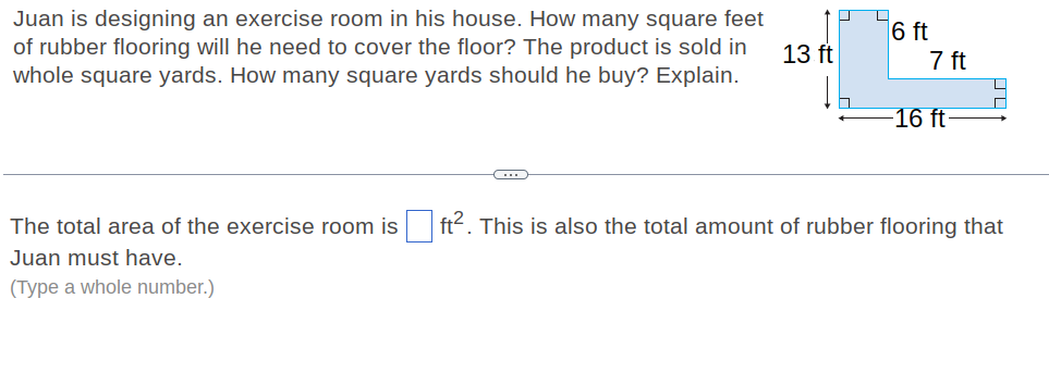 Juan is designing an exercise room in his house. How many square feet
of rubber flooring will he need to cover the floor? The product is sold in
whole square yards. How many square yards should he buy? Explain.
6 ft
7 ft
13 ft
16 ft-
(...
The total area of the exercise room is ft<. This is also the total amount of rubber flooring that
Juan must have.
(Type a whole number.)
