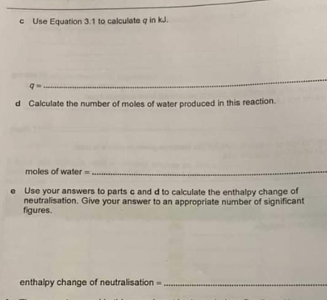 C Use Equation 3.1 to calculate q in kJ.
d Calculate the number of moles of water produced in this reaction.
moles of water = ....
e Use your answers to parts c and d to calculate the enthalpy change of
neutralisation. Give your answer to an appropriate number of significant
figures.
enthalpy change of neutralisation =
