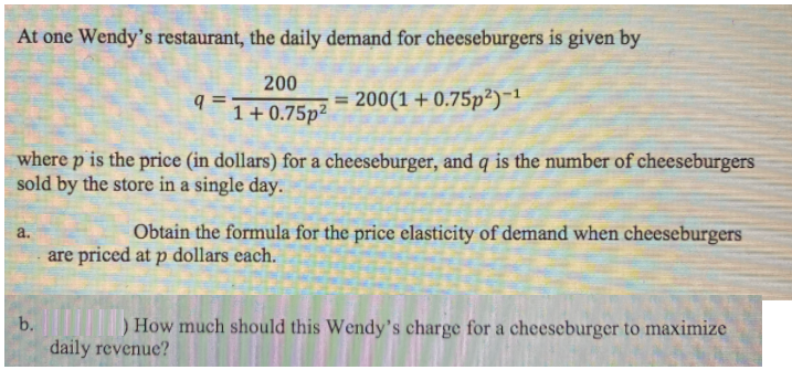 At one Wendy's restaurant, the daily demand for cheeseburgers is given by
200
q =
= 200(1 + 0.75p²)-1
1+0.75p²
where p is the price (in dollars) for a cheeseburger, and q is the number of cheeseburgers
sold by the store in a single day.
Obtain the formula for the price elasticity of demand when cheeseburgers
a.
are priced at p dollars each.
b.
)How much should this Wendy's charge for a cheeseburger to maximize
daily revenue?
