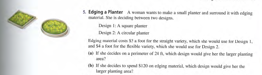 5. Edging a Planter A woman wants to make a small planter and surround it with edging
material. She is deciding between two designs.
Design 1: A square planter
Design 2: A circular planter
Edging material costs $3 a foot for the straight variety, which she would use for Design 1,
and $4 a foot for the flexible variety, which she would use for Design 2.
(a) If she decides on a perimeter of 24 ft, which design would give her the larger planting
area?
(b) If she decides to spend $120 on edging material, which design would give her the
larger planting area?
