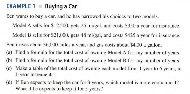 EXAMPLE 1 Buying a Car
Ben wants to buy a car, and he has narrowcd his choices to two models.
Model A sells for $12,500, gets 25 mi/gal, and costs $350 a year for insurance.
Model B sells for $21,000, gets 48 mi/gal, and costs $425 a year for insurance.
Ben drives about 36,000 miles a year, and gas costs about $4.00 a gallon.
(a) Find a formula for the total cost of owning Model A for any number of years.
(b) Find a formula for the total cost of owning Model B for any number of years.
(c) Make a table of the total cost of owning each model from 1 year to 6 years, in
1-year increments.
(d) If Ben expects to keep the car for 3 years, which model is more economical?
What if he expects to keep it for 5 years?
