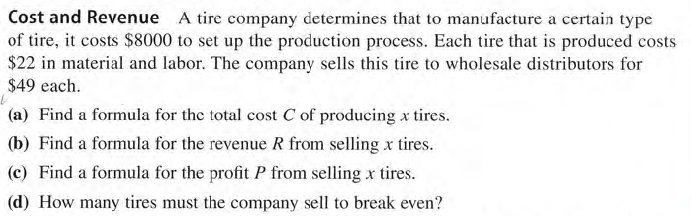 Cost and Revenue A tire company determines that to manufacture a certain type
of tire, it costs $8000 to set up the production process. Each tire that is produced costs
$22 in material and labor. The company sells this tire to wholesale distributors for
$49 each.
(a) Find a formula for the total cost C of producing x tires.
(b) Find a formula for the revenue R from selling x tires.
(c) Find a formula for the profit P from selling x tires.
(d) How many tires must the company sell to break even?
