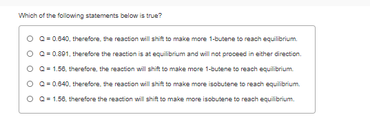 Which of the following statements below is true?
O Q= 0.640, therefore, the reaction will shift to make more 1-butene to reach equilibrium.
O Q= 0.891, therefore the reaction is at equilibrium and will not proceed in either direction.
O Q= 1.58, therefore, the reaction will shift to make more 1-butene to reach equilibrium.
O Q= 0.640, therefore, the reaction will shift to make more isobutene to reach equilibrium.
O Q= 1.56, therefore the reaction will shift to make more isobutene to reach equilibrium.
