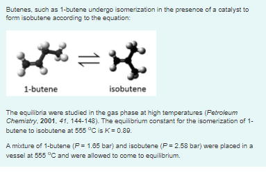Butenes, such as 1-butene undergo isomerization in the presence of a catalyst to
form isobutene according to the equation:
1-butene
isobutene
The equilibria were studied in the gas phase at high temperatures (Petroleum
Chemistry. 2001. 41, 144-148). The equilibrium constant for the isomerization of 1-
butene to isobutene at 555 °C is K= 0.89.
A mixture of 1-butene (P= 1.65 bar) and isobutene (P = 2.58 bar) were placed in a
vessel at 555 °C and were allowed to come to equilibrium.
