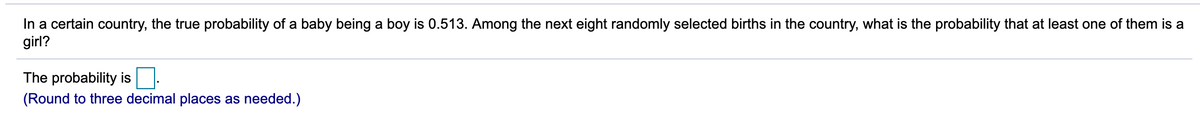 In a certain country, the true probability of a baby being a boy is 0.513. Among the next eight randomly selected births in the country, what is the probability that at least one of them is a
girl?
The probability is
(Round to three decimal places as needed.)
