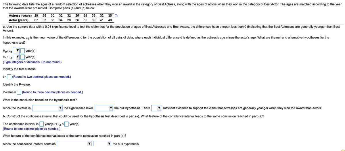 The following data lists the ages of a random selection of actresses when they won an award in the category of Best Actress, along with the ages of actors when they won in the category of Best Actor. The ages are matched according to the year
that the awards were presented. Complete parts (a) and (b) below.
30
Actress (years) 29
Actor (years)
26
32
32
26
28
39
32
35
67
33
35
34
28
36
55
39
41
40
a. Use the sample data with a 0.01 significance level to test the claim that for the population of ages of Best Actresses and Best Actors, the differences have a mean less than 0 (indicating that the Best Actresses are generally younger than Best
Actors).
In this example, µa is the mean value of the differences d for the population of all pairs of data, where each individual difference d is defined as the actress's age minus the actor's age. What are the null and alternative hypotheses for the
hypothesis test?
Ho: Hd
year(s)
H1: Hd
year(s)
(Type integers or decimals. Do not round.)
Identify the test statistic.
t =
(Round to two decimal places as needed.)
Identify the P-value.
P-value =
(Round to three decimal places as needed.)
What is the conclusion based on the hypothesis test?
Since the P-value is
the significance level,
the null hypothesis. There
sufficient evidence to support the claim that actresses are generally younger when they won the award than actors.
b. Construct the confidence interval that could be used for the hypothesis test described in part (a). What feature of the confidence interval leads to the same conclusion reached in part (a)?
The confidence interval is year(s)< H
year(s).
(Round to one decimal place as needed.)
What feature of the confidence interval leads to the same conclusion reached in part (a)?
Since the confidence interval contains
the null hypothesis.
