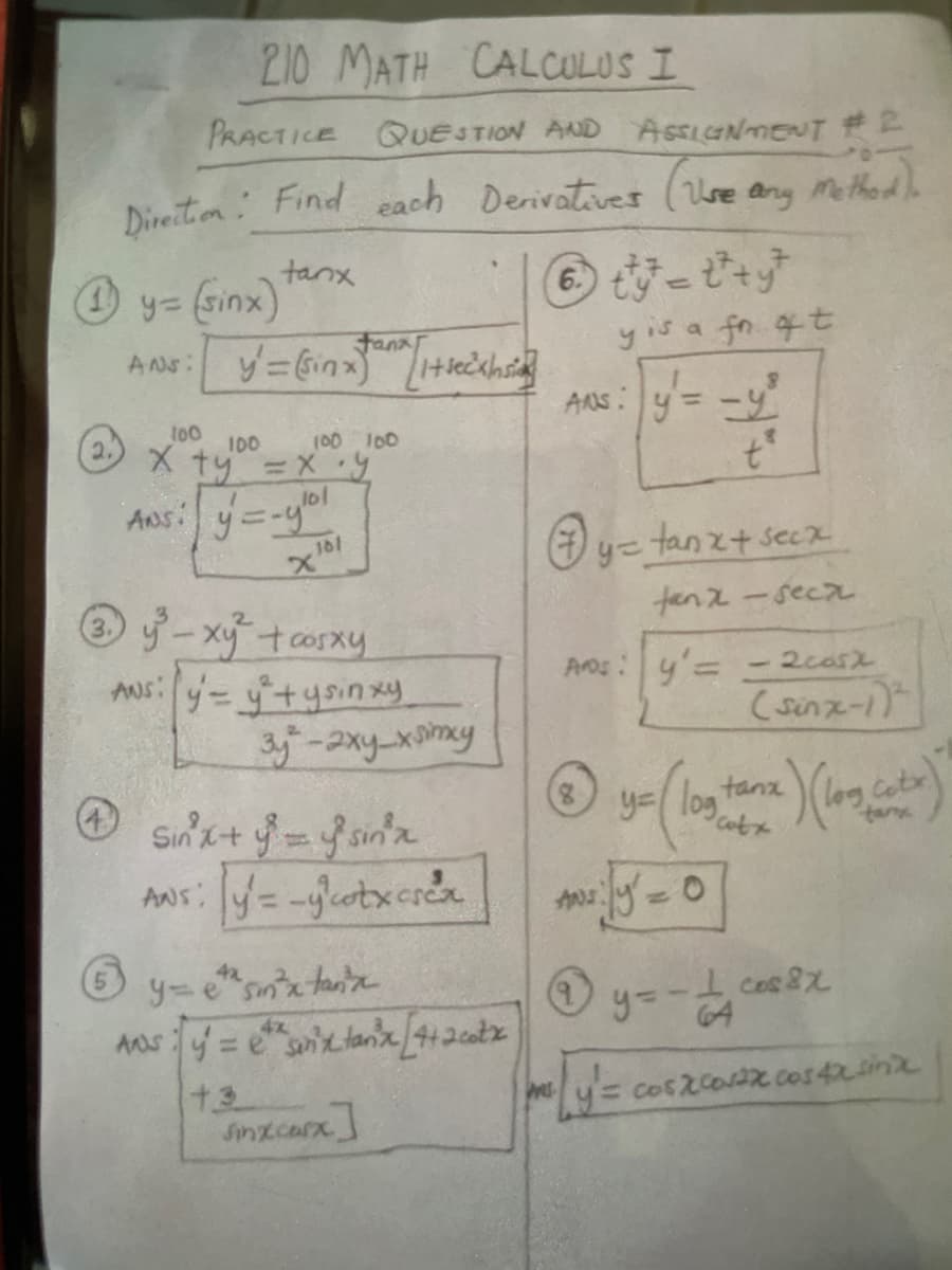 210 MATH CALCULUS I
PRACTICE QUESTION AND ASSICINMENT 2
Direition: Find each Derivatives (Use any Methedh
tanx
O y= (sinx)
Fana
yis a fn 4t
ANS:
AnS: y= -y
t00
100 10
X ty =Xy
2.
I00
%3D
ANs: y=-y"
=tanzt secx
181
x"
tenz-seca
y-xytcosxy
ANs: y-yitysinxy
サー2xy-x0my
3.
Aros:y=
- 2casx
(sinz-1)
y= log
tanx
)(log.cotx
ANs: y= -eotxcre
5-0
42
9=-ム sz
64
ANS
4x
%3D
+3
Sinzcarx]
