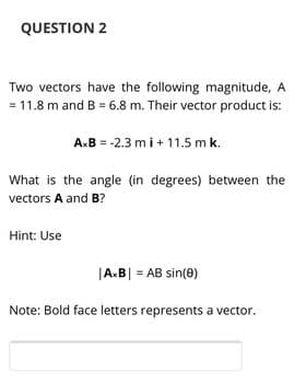 QUESTION 2
Two vectors have the following magnitude, A
= 11.8 m and B = 6.8 m. Their vector product is:
A.B = -2.3 mi+ 11.5 mk.
What is the angle (in degrees) between the
vectors A and B?
Hint: Use
|A.B| = AB sin(0)
Note: Bold face letters represents a vector.
