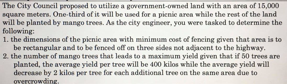The City Council proposed to utilize a government-owned land with an area of 15,000
square meters. One-third of it will be used for a picnic area while the rest of the land
will be planted by mango trees. As the city engineer, you were tasked to determine the
following:
1. the dimensions of the picnic area with minimum cost of fencing given that area is to
be rectangular and to be fenced off on three sides not adjacent to the highway.
2. the number of mango trees that leads to a maximum yield given that if 50 trees are
planted, the average yield per tree will be 400 kilos while the average yield will
decrease by 2 kilos per tree for each additional tree on the same area due to
overcrowding.
