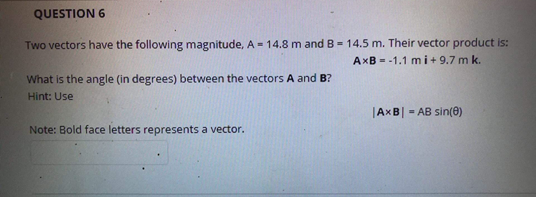 QUESTION 6
Two vectors have the following magnitude, A = 14.8 m and B = 14.5 m. Their vector product is:
AXB = -1.1 mi+ 9.7 m k.
%3D
What is the angle (in degrees) between the vectors A and B?
Hint: Use
|AXB| = AB sin(0)
Note: Bold face letters represents a vector.
