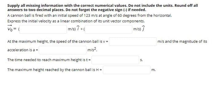 Supply all missing information with the correct numerical values. Do not include the units. Round off all
answers to two decimal places. Do not forget the negative sign (-) if needed.
A cannon ball is fired with an initial speed of 123 m/s at angle of 60 degrees from the horizontal.
Express the initial velocity as a linear combination of its unit vector components.
Vo = (
m/s) 7+
m/s) î
At the maximum height, the speed of the cannon ball is v =
m/s and the magnitude of its
acceleration is a =
m/s?.
The time needed to reach maximum height is t=
S.
The maximum height reached by the cannon ball is H-
m.
