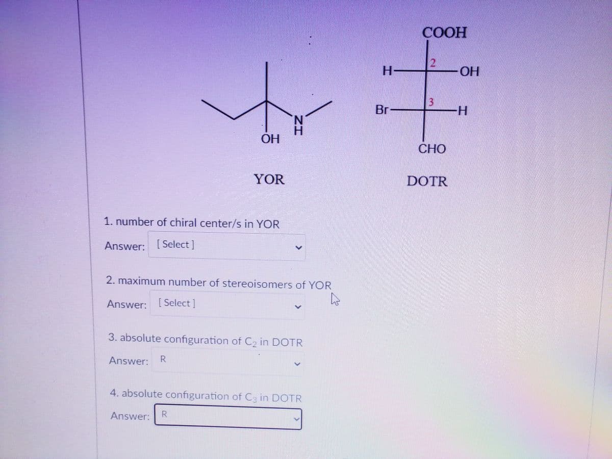СООН
H-
OH
Br
N.
OH
CHO
YOR
DOTR
1. number of chiral center/s in YOR
Answer: [Select]
2. maximum number of stereoisomers of YOR
Answer: [Select]
3. absolute configuration of C2 in DOTR
Answer:
R
4. absolute configuration of C3 in DOTR
Answer:
R.

