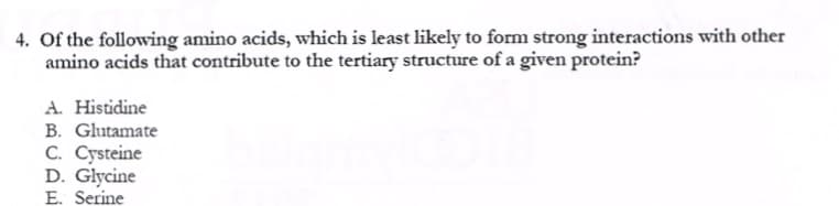 4. Of the following amino acids, which is least likely to form strong interactions with other
amino acids that contribute to the tertiary structure of a given protein?
A. Histidine
B. Glutamate
C. Cysteine
D. Glycine
E. Serine
