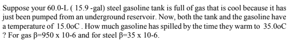 Suppose your 60.0-L ( 15.9 -gal) steel gasoline tank is full of gas that is cool because it has
just been pumped from an underground reservoir. Now, both the tank and the gasoline have
a temperature of 15.00C . How much gasoline has spilled by the time they warm to 35.00C
? For gas B=950 x 10-6 and for steel B=35 x 10-6.
