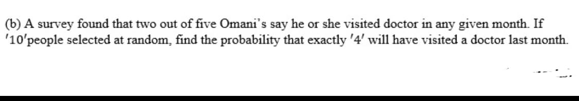 (b) A survey found that two out of five Omani's say he or she visited doctor in any given month. If
'10'people selected at random, find the probability that exactly '4' will have visited a doctor last month.
