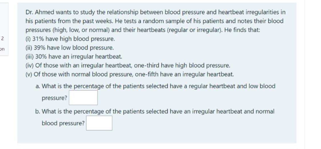 Dr. Ahmed wants to study the relationship between blood pressure and heartbeat irregularities in
his patients from the past weeks. He tests a random sample of his patients and notes their blood
pressures (high, low, or normal) and their heartbeats (regular or irregular). He finds that:
(i) 31% have high blood pressure.
(ii) 39% have low blood pressure.
(ii) 30% have an irregular heartbeat.
(iv) Of those with an irregular heartbeat, one-third have high blood pressure.
(v) Of those with normal blood pressure, one-fifth have an irregular heartbeat.
2
on
a. What is the percentage of the patients selected have a regular heartbeat and low blood
pressure?
b. What is the percentage of the patients selected have an irregular heartbeat and normal
blood pressure?
