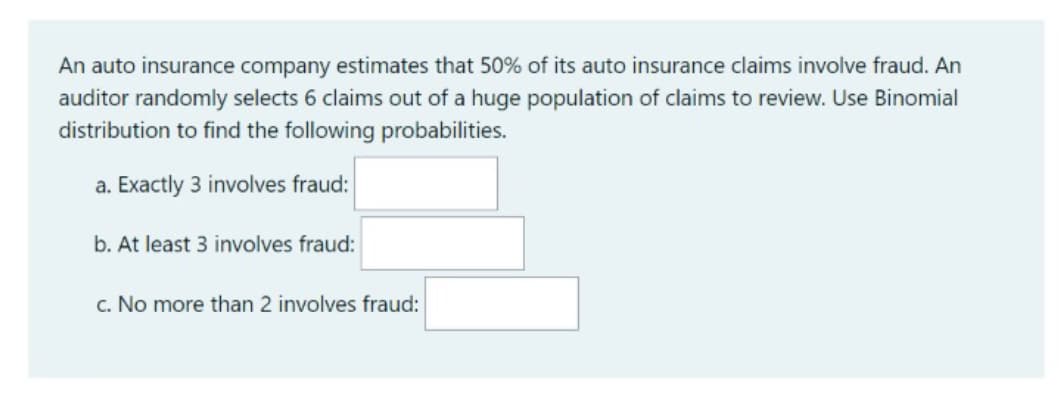 An auto insurance company estimates that 50% of its auto insurance claims involve fraud. An
auditor randomly selects 6 claims out of a huge population of claims to review. Use Binomial
distribution to find the following probabilities.
a. Exactly 3 involves fraud:
b. At least 3 involves fraud:
c. No more than 2 involves fraud:
