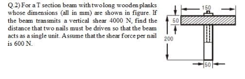 Q.2) For a T section beam with twolong wooden planks
whose dimensions (all in mm) are shown in figure. If
the beam transmits a vertical shear 4000 N, find the
50
distance that two nails must be driven so that the beam
acts as a single unit. Assume that the shear force per nail
is 600 N.
200
50
