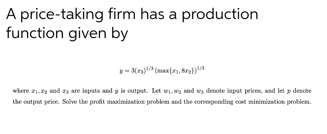 A price-taking firm has a production
function given by
y = 3(x3)"/3 (max{x1,8r2})'/3
where x1, x2 and x3 are inputs and y is output. Let w1, w2 and wz denote input prices, and let
p denote
the output price. Solve the profit maximization problem and the corresponding cost minimization problem.
