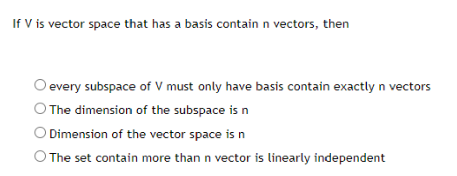 If V is vector space that has a basis contain n vectors, then
every subspace of V must only have basis contain exactly n vectors
The dimension of the subspace is n
Dimension of the vector space is n
O The set contain more than n vector is linearly independent
